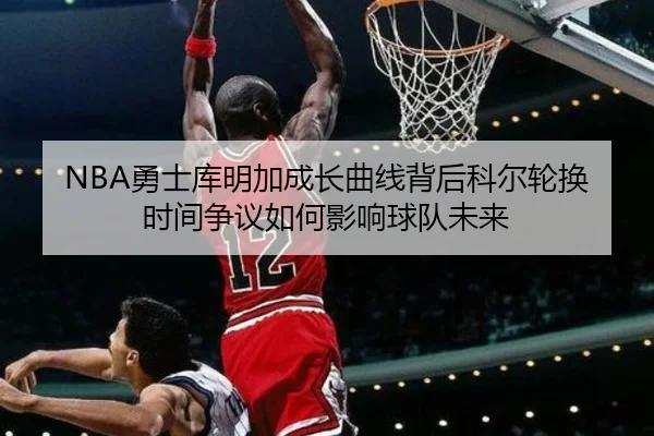NBA勇士库明加成长曲线背后科尔轮换时间争议如何影响球队未来