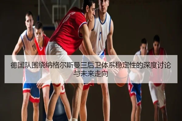 德国队围绕纳格尔斯曼三后卫体系稳定性的深度讨论与未来走向